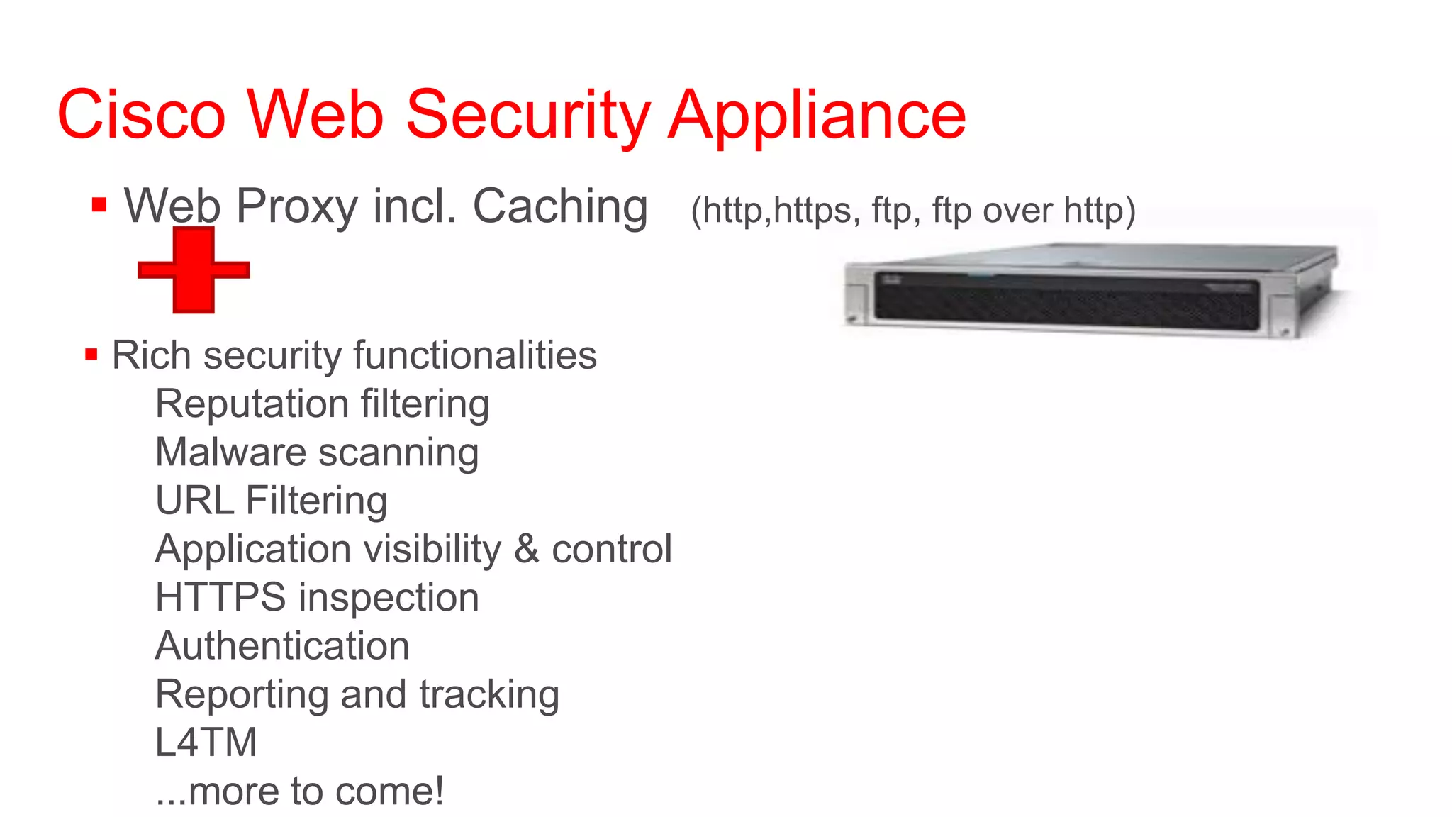Cisco Web Security Appliance
 Web Proxy incl. Caching              (http,https, ftp, ftp over http)



 Rich security functionalities
    Reputation filtering
    Malware scanning
    URL Filtering
    Application visibility & control
    HTTPS inspection
    Authentication
    Reporting and tracking
    L4TM
    ...more to come!
 