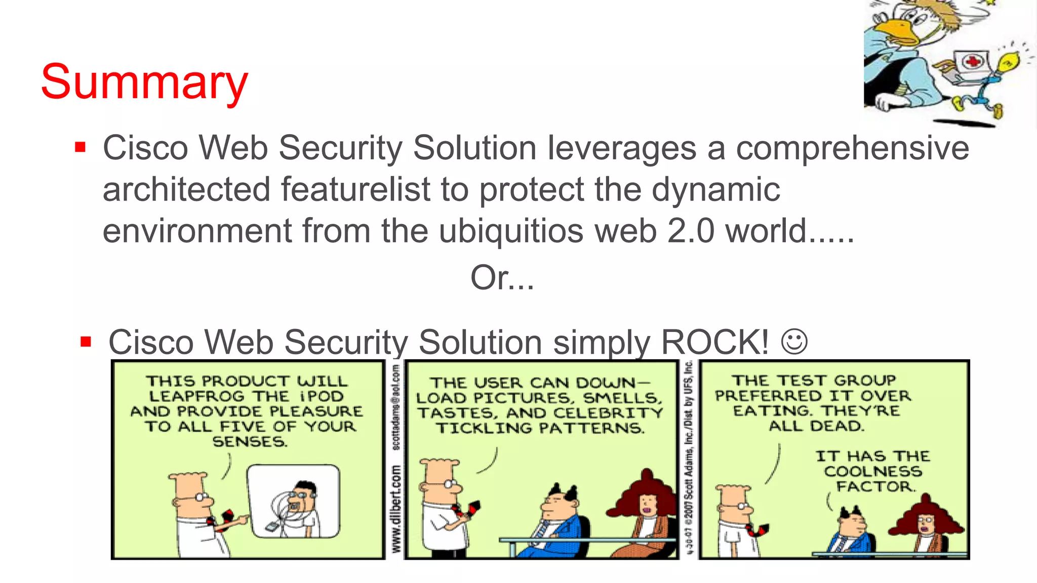 Summary
  Cisco Web Security Solution leverages a comprehensive
   architected featurelist to protect the dynamic
   environment from the ubiquitios web 2.0 world.....
                             Or...
  Cisco Web Security Solution simply ROCK! 
 