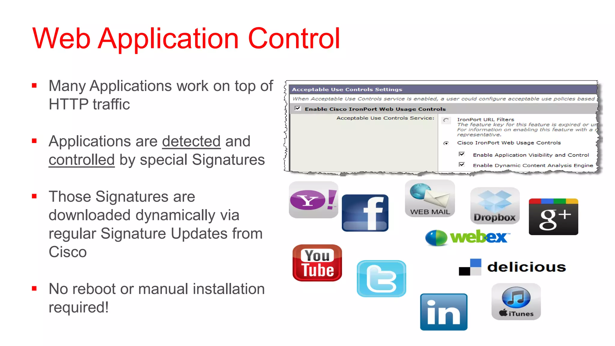 Web Application Control
 Many Applications work on top of
  HTTP traffic

 Applications are detected and
  controlled by special Signatures

 Those Signatures are
  downloaded dynamically via
  regular Signature Updates from
  Cisco

 No reboot or manual installation
  required!
 