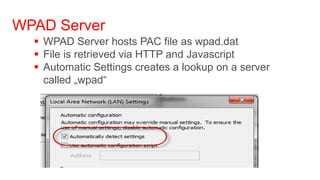 WPAD Server
   WPAD Server hosts PAC file as wpad.dat
   File is retrieved via HTTP and Javascript
   Automatic Settings creates a lookup on a server
    called „wpad“
 