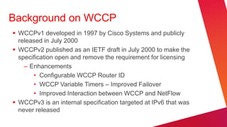 Background on WCCP
 WCCPv1 developed in 1997 by Cisco Systems and publicly
  released in July 2000
 WCCPv2 published as an IETF draft in July 2000 to make the
  specification open and remove the requirement for licensing
    – Enhancements
       • Configurable WCCP Router ID
       • WCCP Variable Timers – Improved Failover
       • Improved Interaction between WCCP and NetFlow
 WCCPv3 is an internal specification targeted at IPv6 that was
  never released
 