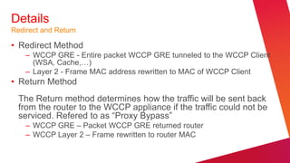 Details
Redirect and Return

• Redirect Method
    – WCCP GRE - Entire packet WCCP GRE tunneled to the WCCP Client
      (WSA, Cache,…)
    – Layer 2 - Frame MAC address rewritten to MAC of WCCP Client
• Return Method
  The Return method determines how the traffic will be sent back
  from the router to the WCCP appliance if the traffic could not be
  serviced. Refered to as “Proxy Bypass”
    – WCCP GRE – Packet WCCP GRE returned router
    – WCCP Layer 2 – Frame rewritten to router MAC
 