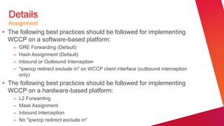 Details
  Assignment
• The following best practices should be followed for implementing
  WCCP on a software-based platform:
    –   GRE Forwarding (Default)
    –   Hash Assignment (Default)
    –   Inbound or Outbound Interception
    –   "ipwccp redirect exclude in" on WCCP client interface (outbound interception
        only)
• The following best practices should be followed for implementing
  WCCP on a hardware-based platform:
    –   L2 Forwarding
    –   Mask Assignment
    –   Inbound Interception
    –   No "ipwccp redirect exclude in"
 