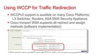 Using WCCP for Traffic Redirection
  WCCPv2 support is availible on many Cisco Platforms:
    L3 Switches, Routers, ASA 5500 Security Appliance
  Cisco Ironport WSA supports all redirect and assign
   methods (software implementation)
  Method to use will be negotiated
 