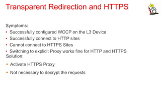 Transparent Redirection and HTTPS

Symptoms:
• Successfully configured WCCP on the L3 Device
• Successfully connect to HTTP sites
• Cannot connect to HTTPS Sites
• Switching to explicit Proxy works fine for HTTP and HTTPS
Solution:
 Activate HTTPS Proxy
 Not necessary to decrypt the requests
 