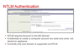 NTLM Authentication




  NTLM requires Account in the AD Domain
  Credentials to create a computer account are used only once, not
   stored on appliance
  Currently only one domain is supported via NTLM
 