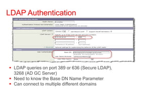 LDAP Authentication




 LDAP queries on port 389 or 636 (Secure LDAP),
  3268 (AD GC Server)
 Need to know the Base DN Name Parameter
 Can connect to multiple different domains
 