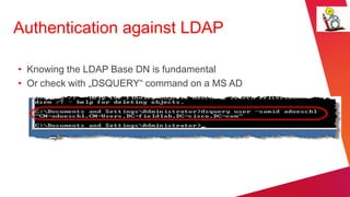 Authentication against LDAP

• Knowing the LDAP Base DN is fundamental
• Or check with „DSQUERY“ command on a MS AD
 