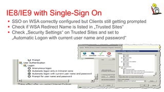 IE8/IE9 with Single-Sign On
 SSO on WSA correctly configured but Clients still getting prompted
 Check if WSA Redirect Name is listed in „Trusted Sites“
 Check „Security Settings“ on Trusted Sites and set to
  „Automatic Logon with current user name and password“
 