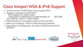 Cisco Ironport WSA & IPv6 Support
 Current version of WSA does not yet support IPv6
 Support is planned for Q4CY2012
    IPv6 Support for explicit mode
    Transparent is depending on implementation on        ISR, ASA
  and Switches, done in a later release
 WSA will listen for connections both on IPv4 and IPv6
 Admin can configure, if IPv4 or IPv6 should be prefered
 Depending on Configuration, A-record or AAAA-record will be
  delivered


                                                                       IPv6
                                                                    Internal IPv6
                                                   Internet
                                                                        IPv4
 