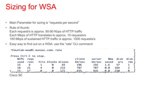 Sizing for WSA
• Main Parameter for sizing is “requests per second”
• Rule of thumb:
  Each request/s is approx. 80-90 Kbps of HTTP traffic
  Each Mbps of HTTP translates to approx. 10 requests/s
  100 Mbps of sustained HTTP traffic is approx. 1000 requests/s
• Easy way to find out on a WSA: use the “rate” CLI command




  This parameter allows a quite correct sizing depending on features together with the
  Cisco SE
 
