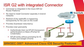 ISR G2 with integrated Connector
 Connector is integrated in the Cisco ISR G2
  Router Platforms
 No need to install Connector seperatly in branch
  networks                                               Internet
 Redirect of the webtraffic is happening
  transparently for the user on the router
 Provides Scantower redundancy
 Provides User granularity
      Authenticate User via NTLM (transparent
       authentication) or Basic (Prompt for
       Credentials)
      NTLM works without prompting for IE,
       Firefox and Google Chrome                AD
                                                Server
BRKSEC-3007: Advanced Cisco IOS Security Features
                                                                    61
 
