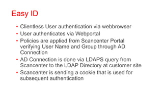 Easy ID
 • Clientless User authentication via webbrowser
 • User authenticates via Webportal
 • Policies are applied from Scancenter Portal
   verifying User Name and Group through AD
   Connection
 • AD Connection is done via LDAPS query from
   Scancenter to the LDAP Directory at customer site
 • Scancenter is sending a cookie that is used for
   subsequent authentication
 