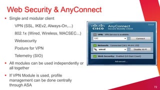 Web Security & AnyConnect
 Single and modular client
     VPN (SSL, IKEv2, Always-On,...)
     802.1x (Wired, Wireless, MACSEC...)
     Websecurity
     Posture for VPN
     Telemetry (SIO)
 All modules can be used independently or
  all together
 If VPN Module is used, profile
  management can be done centrally
  through ASA                                72
 