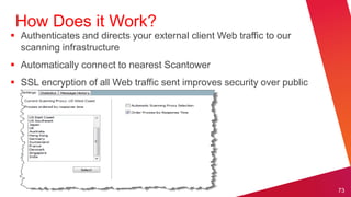 How Does it Work?
 Authenticates and directs your external client Web traffic to our
  scanning infrastructure
 Automatically connect to nearest Scantower
 SSL encryption of all Web traffic sent improves security over public
  networks (example: Firesheep Plugin for FF)




                                                                         73
 