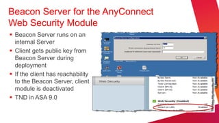 Beacon Server for the AnyConnect
Web Security Module
 Beacon Server runs on an
  internal Server
 Client gets public key from
  Beacon Server during
  deployment
 If the client has reachability
  to the Beacon Server, client
  module is deactivated
 TND in ASA 9.0
 
