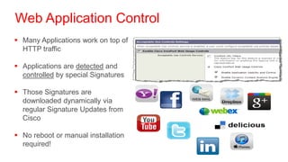 Web Application Control
 Many Applications work on top of
  HTTP traffic

 Applications are detected and
  controlled by special Signatures

 Those Signatures are
  downloaded dynamically via
  regular Signature Updates from
  Cisco

 No reboot or manual installation
  required!
 