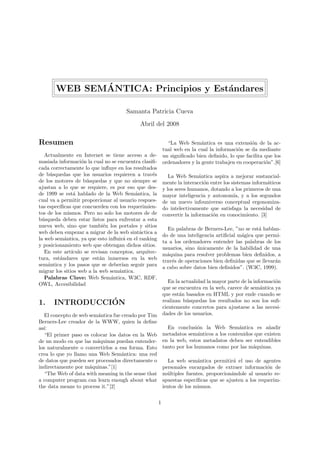 ´
       WEB SEMANTICA: Principios y Est´ndares
                                      a

                                      Samanta Patricia Cueva
                                            Abril del 2008

Resumen                                                      “La Web Sem´ntica es una extensi´n de la ac-
                                                                            a                    o
                                                           tual web en la cual la informaci´n se da mediante
                                                                                            o
   Actualmente en Internet se tiene acceso a de-           un signiﬁcado bien deﬁnido, lo que facilita que los
masiada informaci´n la cual no se encuentra clasiﬁ-
                    o                                      ordenadores y la gente trabajen en cooperaci´n”.[6]
                                                                                                       o
cada correctamente lo que inﬂuye en los resultados
de b´squedas que los usuarios requieren a trav´s
     u                                            e           La Web Sem´ntica aspira a mejorar sustancial-
                                                                            a
de los motores de b´squedas y que no siempre se
                      u                                    mente la interacci´n entre los sistemas inform´ticos
                                                                              o                          a
ajustan a lo que se requiere, es por eso que des-          y los seres humanos, dotando a los primeros de una
de 1999 se est´ hablado de la Web Sem´ntica, la
                a                         a                mayor inteligencia y autonom´ y a los segundos
                                                                                           ıa,
cual va a permitir proporcionar al usuario respues-        de un nuevo infouniverso conceptual ergonomiza-
tas espec´
         ıﬁcas que concuerden con los requerimien-         do intelectivamente que satisfaga la necesidad de
tos de los mismos. Pero no solo los motores de de          convertir la informaci´n en conocimiento. [3]
                                                                                 o
b´squeda deben estar listos para enfrentar a esta
  u
nueva web, sino que tambi´n los portales y sitios
                              e
                                                             En palabras de Berners-Lee, ”no se est´ hablan-
                                                                                                    a
web deben empezar a migrar de la web sint´ctica a
                                            a
                                                           do de una inteligencia artiﬁcial m´gica que permi-
                                                                                             a
la web sem´ntica, ya que esto inﬂuir´ en el ranking
           a                          a
                                                           ta a los ordenadores entender las palabras de los
y posicionamiento web que obtengan dichos sitios.
                                                           usuarios, sino unicamente de la habilidad de una
                                                                          ´
   En este art´ıculo se revisan conceptos, arquitec-
                                                           m´quina para resolver problemas bien deﬁnidos, a
                                                             a
tura, est´ndares que est´n inmersos en la web
         a                  a
                                                           trav´s de operaciones bien deﬁnidas que se llevar´n
                                                               e                                            a
sem´ntica y los pasos que se deber´ seguir para
    a                                ıan
                                                           a cabo sobre datos bien deﬁnidos”. (W3C, 1999).
migrar los sitios web a la web sem´ntica.
                                   a
   Palabras Clave: Web Sem´ntica, W3C, RDF,
                                a
                                                              En la actualidad la mayor parte de la informaci´n
                                                                                                             o
OWL, Accesibilidad
                                                           que se encuentra en la web, carece de sem´ntica ya
                                                                                                       a
                                                           que est´n basados en HTML y por ende cuando se
                                                                   a
1.              ´
      INTRODUCCION                                         realizan b´squedas los resultados no son los suﬁ-
                                                                      u
                                                           cientemente concretos para ajustarse a las necesi-
   El concepto de web sem´ntica fue creado por Tim
                         a                                 dades de los usuarios.
Berners-Lee creador de la WWW, quien la deﬁne
as´
  ı:                                                         En conclusi´n la Web Sem´ntica es a˜adir
                                                                          o               a            n
   “El primer paso es colocar los datos en la Web          metadatos sem´nticos a los contenidos que existen
                                                                          a
de un modo en que las m´quinas puedan entender-
                         a                                 en la web, estos metadatos deben ser entendibles
los naturalmente o convertirlos a esa forma. Esto          tanto por los humanos como por las m´quinas.
                                                                                                a
crea lo que yo llamo una Web Sem´ntica: una red
                                    a
de datos que pueden ser procesados directamente o             La web sem´ntica permitir´ el uso de agentes
                                                                           a              a
indirectamente por m´quinas.”[1]
                      a                                    personales encargados de extraer informaci´n de
                                                                                                        o
   “The Web of data with meaning in the sense that         m´ltiples fuentes, proporcion´ndole al usuario re-
                                                             u                           a
a computer program can learn enough about what             spuestas espec´ıﬁcas que se ajusten a los requerim-
the data means to process it.”[2]                          ientos de los mismos.


                                                       1
 