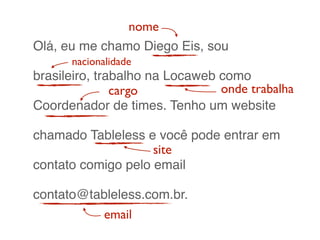 Olá, eu me chamo Diego Eis, sou
brasileiro, trabalho na Locaweb como
Coordenador de times. Tenho um website
chamado Tableless e você pode entrar em
contato comigo pelo email
contato@tableless.com.br.
nome
cargo
site
onde trabalha
email
nacionalidade
 