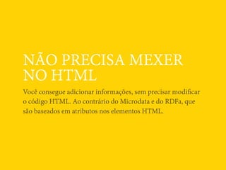 NÃO PRECISA MEXER
NO HTML
Você consegue adicionar informações, sem precisar modiﬁcar
o código HTML. Ao contrário do Microdata e do RDFa, que
são baseados em atributos nos elementos HTML.
 