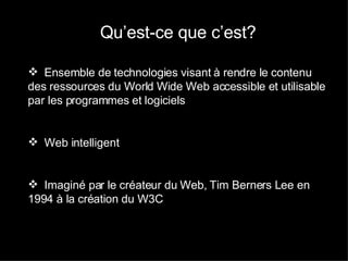 Définition : Qu’est-ce que c’est? Ensemble de technologies visant à rendre le contenu des ressources du World Wide Web accessible et utilisable par les programmes et logiciels Web intelligent  Imaginé par le créateur du Web, Tim Berners Lee en 1994 à la création du W3C 