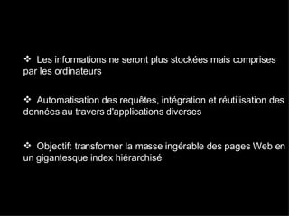 Les informations ne seront plus stockées mais comprises par les ordinateurs  Automatisation des requêtes, intégration et réutilisation des données au travers d'applications diverses Objectif: transformer la masse ingérable des pages Web en un gigantesque index hiérarchisé 
