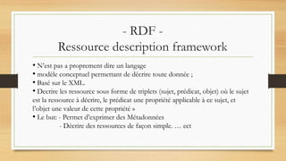 - RDF -
Ressource description framework
• N’est pas a proprement dire un langage
• modèle conceptuel permettant de décrire toute donnée ;
• Basé sur le XML.
• Decrire les ressource sous forme de triplets (sujet, prédicat, objet) où le sujet
est la ressource à décrire, le prédicat une propriété applicable à ce sujet, et
l’objet une valeur de cette propriété »
• Le but: - Permet d’exprimer des Métadonnées
- Décrire des ressources de façon simple. … ect
 