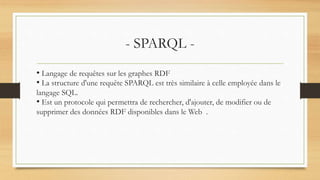 - SPARQL -
• Langage de requêtes sur les graphes RDF
• La structure d'une requête SPARQL est très similaire à celle employée dans le
langage SQL.
• Est un protocole qui permettra de rechercher, d'ajouter, de modifier ou de
supprimer des données RDF disponibles dans le Web .
 