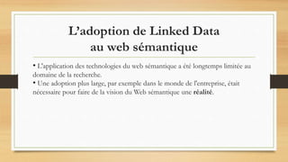 L’adoption de Linked Data
au web sémantique
• L'application des technologies du web sémantique a été longtemps limitée au
domaine de la recherche.
• Une adoption plus large, par exemple dans le monde de l'entreprise, était
nécessaire pour faire de la vision du Web sémantique une réalité.
 