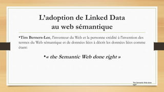 "the Semantic Web done
right"
•Tim Berners-Lee, l'inventeur du Web et la personne crédité à l'invention des
termes du Web sémantique et de données liées à décrit les données liées comme
étant:
•« the Semantic Web done right »
L’adoption de Linked Data
au web sémantique
 