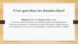 C’est quoi donc les données liées?
Wikipedia définie les Données Liées comme
«Un terme utilisé pour décrire une meilleure pratique recommendée pour
l'exposition, le partage, et la connection de pièces de données, d'informations et
de connaissances au niveau du web sémantique en utilisant les URIs et le RDF»
 