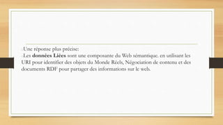 Une réponse plus précise:
Les données Liées sont une composante du Web sémantique. en utilisant les
URI pour identifier des objets du Monde Réels, Négociation de contenu et des
documents RDF pour partager des informations sur le web.
 