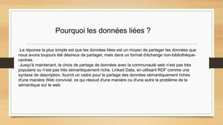 Pourquoi les données liées ?
La réponse la plus simple est que les données liées est un moyen de partager les données que
nous avons toujours été désireux de partager, mais dans un format d'échange non-bibliothèque-
centrée.
Jusqu'à maintenant, le choix de partage de données avec la communauté web n’est pas très
populaire ou n’est pas très sémantiquement riche. Linked Data, en utilisant RDF comme une
syntaxe de description, fournit un cadre pour le partage des données sémantiquement riches
d'une manière Web convivial, ce qui résoud d'une manière ou d'une autre le problème de la
sémantique sur le web.
 