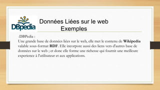 Données Liées sur le web
Exemples
DBPedia :
Une grande base de données liées sur le web, elle met le contenu de Wikipedia
valable sous-format RDF. Elle incorpore aussi des liens vers d'autres base de
données sur le web ; et donc elle forme une richesse qui fournit une meilleure
experience à l'utilisateur et aux applications.
 