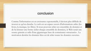 conclusion
Comme l'information est en croissance exponentielle, il devient plus difficile de
trouver ce qu'on cherche. Le web est un espace ouvert d'informations utiles (les
livres, la musique, les films). Si nous pouvons relier ces ensembles de données et
de lui donner une forme (relier chaque ensemble de données), le Web serait une
source gratuite et utile d'une gigantesque base de connaisance «structurée» . La
motivation derrière les données liées est de relier toutes les données ouvertes.
 