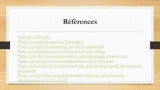 Références
•[1] http://rdfa.info/
•http://www.ekoob.com/tag/linked-data/
•http://www.bnf.fr/documents/afnor2011_bermes.pdf
•http://fr.wikipedia.org/wiki/Web_s%C3%A9mantique
•http://jplu.developpez.com/tutoriels/web-semantique/introduction/
•http://theses.ulaval.ca/archimede/fichiers/24629/ch02.html
•http://www.bnf.fr/fr/professionnels/anx_web_donnees/a.web_donnees_defi
nitions.html
•http://www.bivi.fonctions-documentaires.afnor.org/ofm/fonctions-
documentaires/ii/ii-30/ii-30-55
 