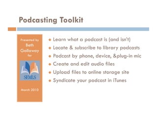 Podcasting Toolkit

Presented by     Learn what a podcast is (and isn’t)
  Beth
                 Locate & subscribe to library podcasts
Gallaway
    for          Podcast by phone, device, &plug-in mic

                 Create and edit audio files

                 Upload files to online storage site

                 Syndicate your podcast in iTunes

March 2010
 