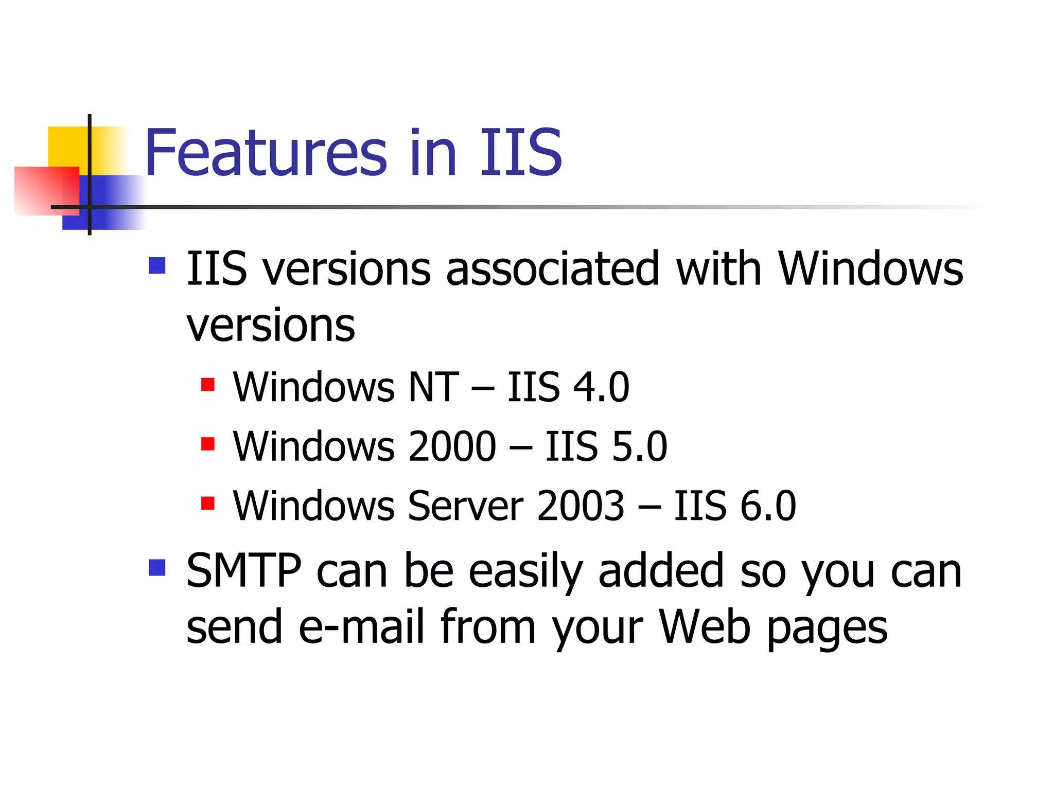 Features in IIS IIS versions associated with Windows versions Windows NT – IIS 4.0 Windows 2000 – IIS 5.0 Windows Server 2003 – IIS 6.0 SMTP can be easily added so you can send e-mail from your Web pages 