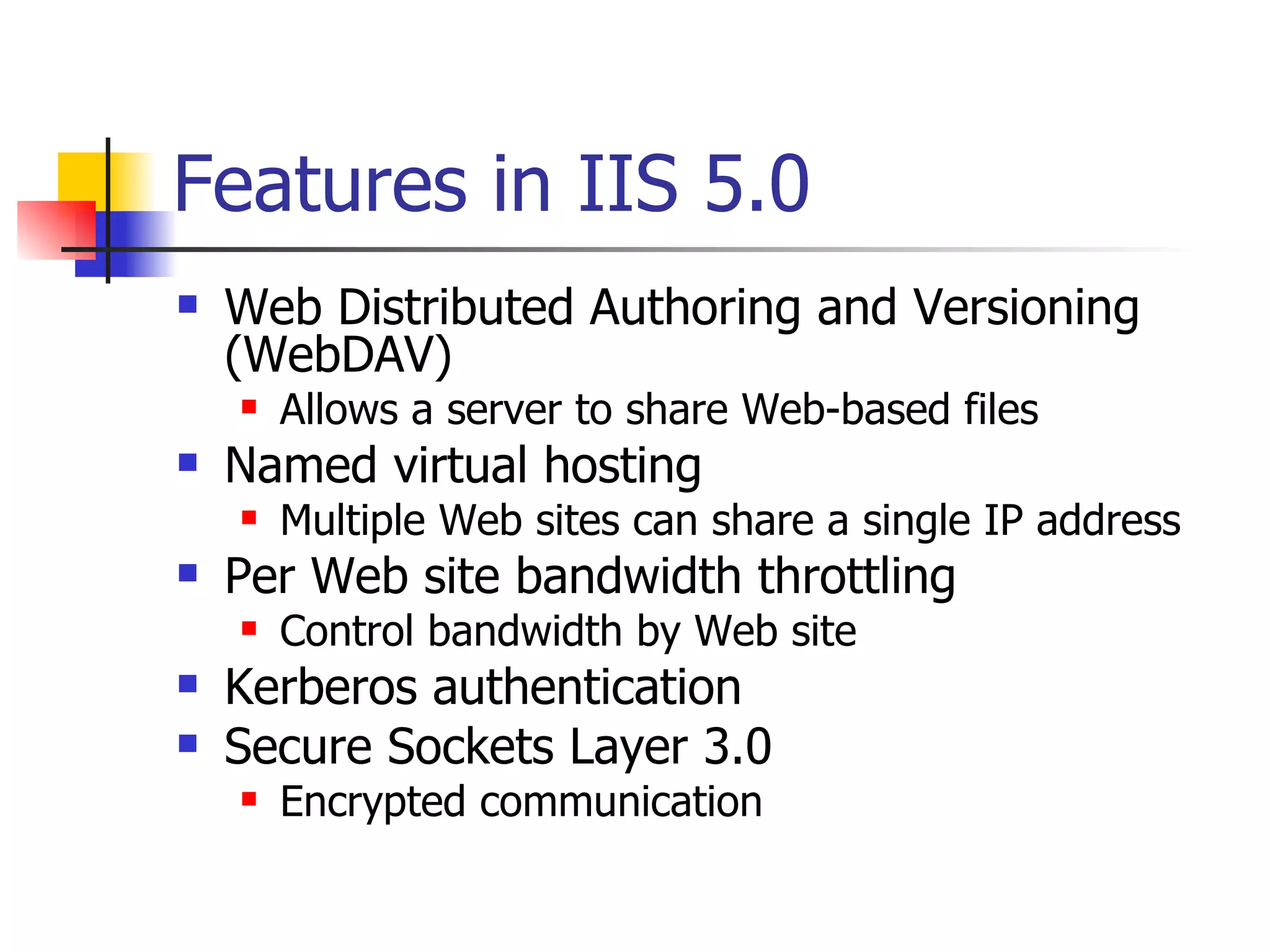 Features in IIS 5.0 Web Distributed Authoring and Versioning (WebDAV) Allows a server to share Web-based files Named virtual hosting Multiple Web sites can share a single IP address Per Web site bandwidth throttling Control bandwidth by Web site Kerberos authentication Secure Sockets Layer 3.0 Encrypted communication 