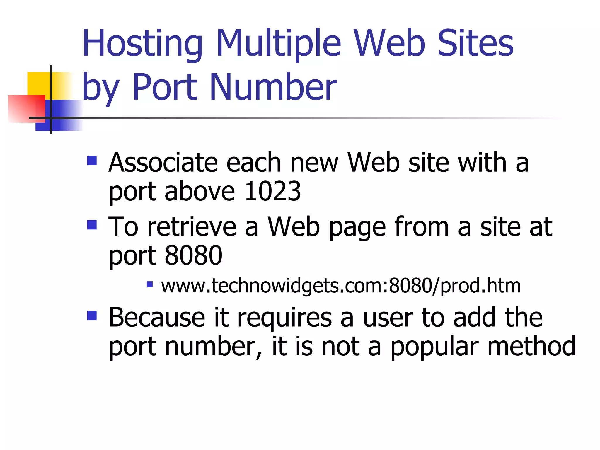 Hosting Multiple Web Sites by Port Number Associate each new Web site with a port above 1023 To retrieve a Web page from a site at port 8080 www.technowidgets.com:8080/prod.htm Because it requires a user to add the port number, it is not a popular method 