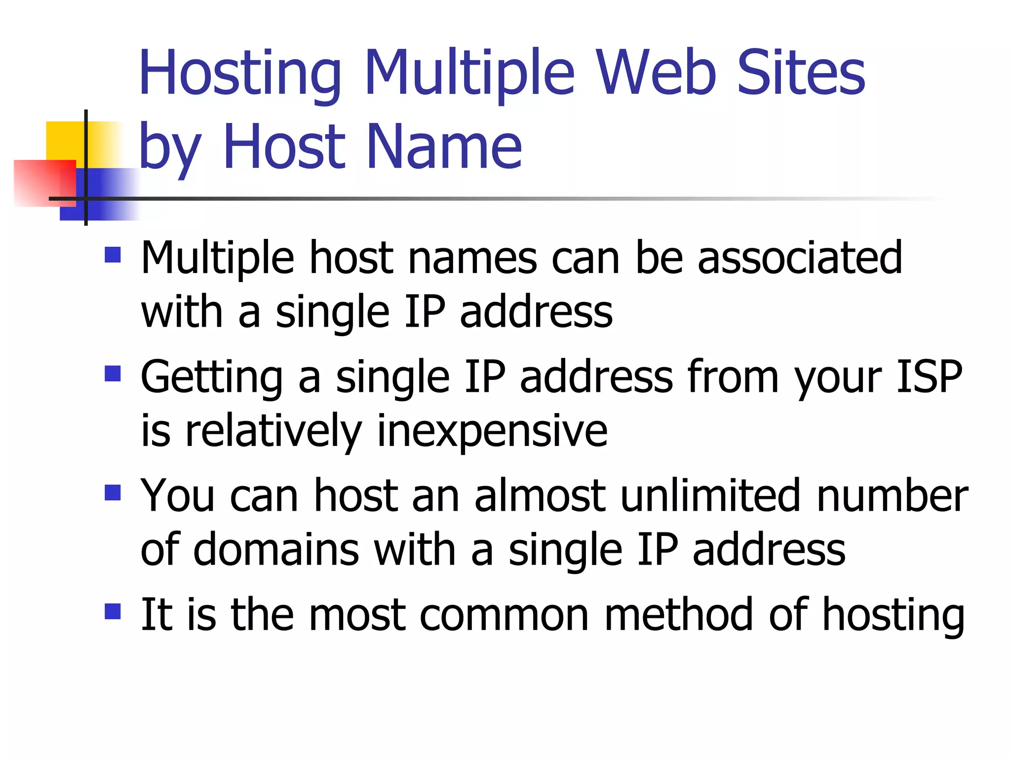 Hosting Multiple Web Sites by Host Name Multiple host names can be associated with a single IP address Getting a single IP address from your ISP is relatively inexpensive You can host an almost unlimited number of domains with a single IP address It is the most common method of hosting  