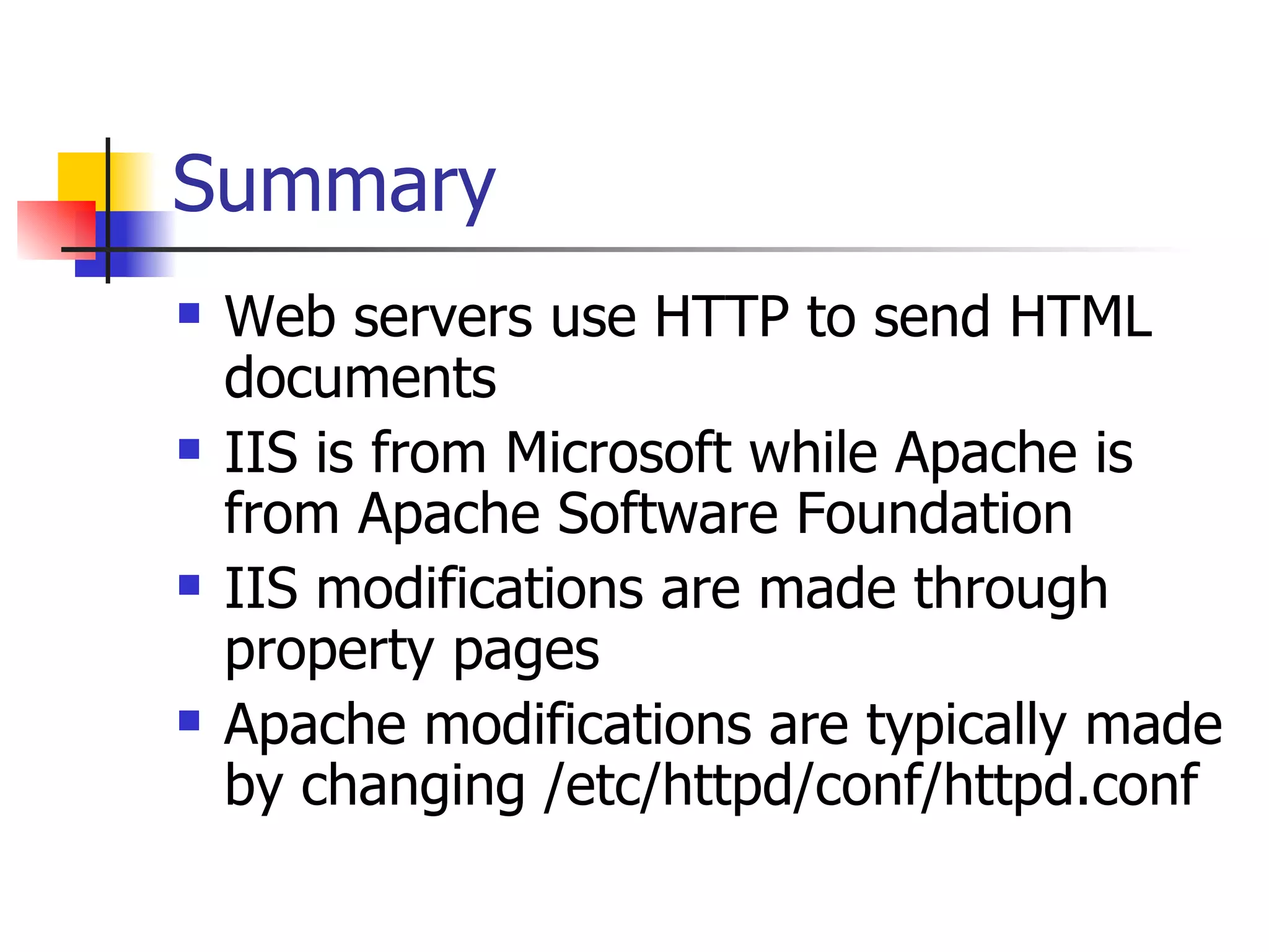Summary Web servers use HTTP to send HTML documents IIS is from Microsoft while Apache is from Apache Software Foundation IIS modifications are made through property pages Apache modifications are typically made by changing /etc/httpd/conf/httpd.conf 