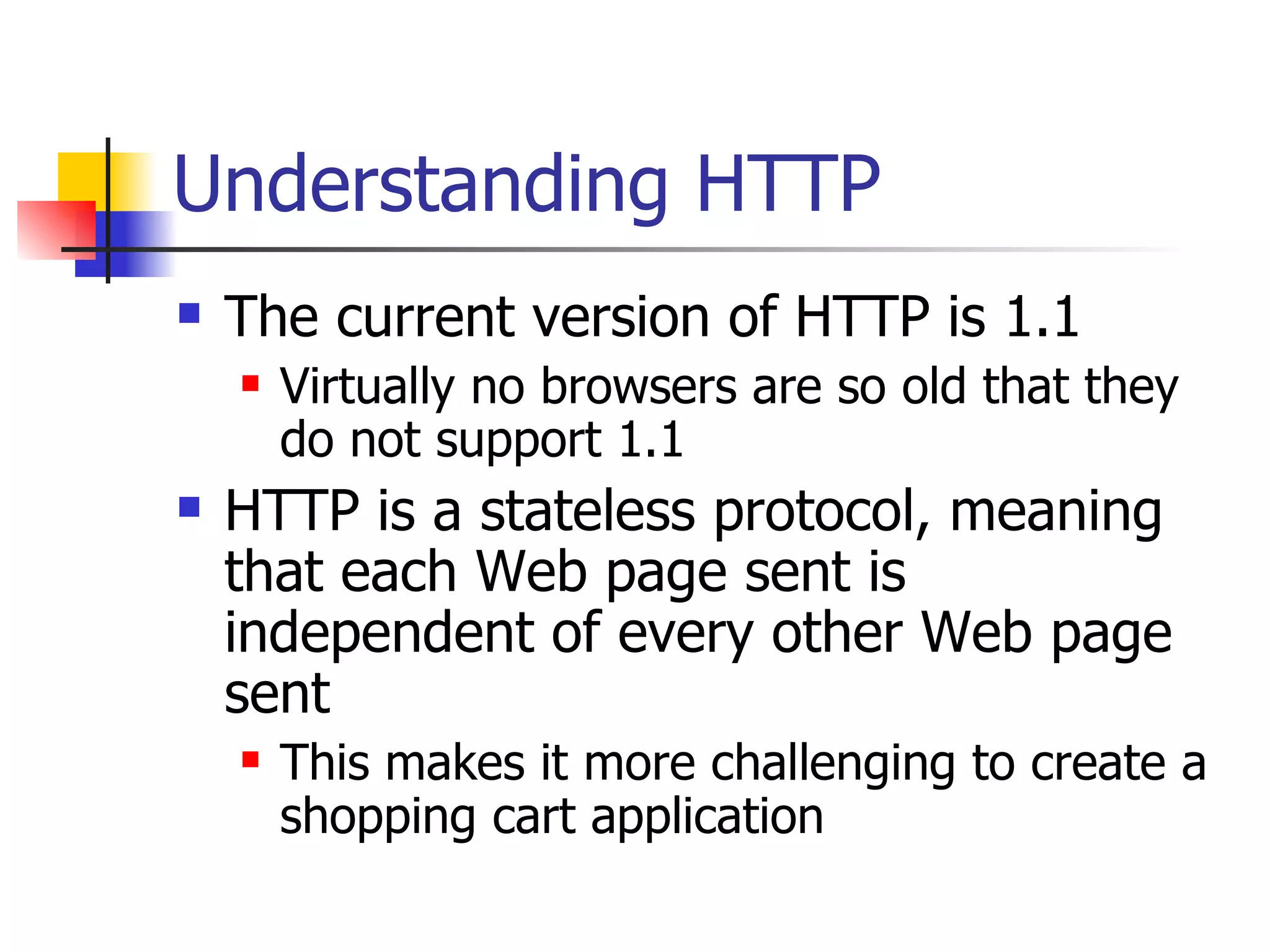 Understanding HTTP The current version of HTTP is 1.1 Virtually no browsers are so old that they do not support 1.1 HTTP is a stateless protocol, meaning that each Web page sent is independent of every other Web page sent This makes it more challenging to create a shopping cart application 