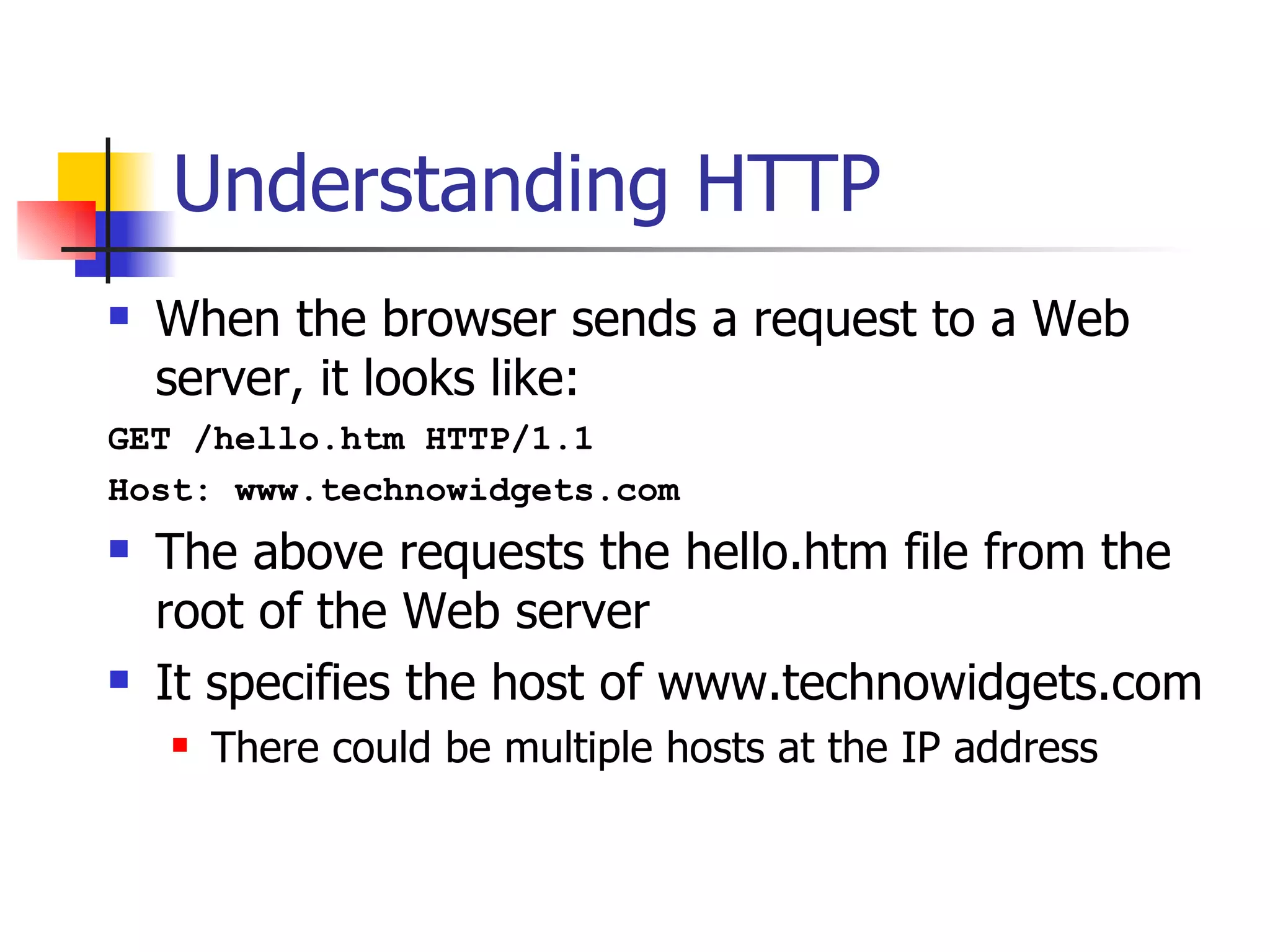 Understanding HTTP When the browser sends a request to a Web server, it looks like: GET /hello.htm HTTP/1.1 Host: www.technowidgets.com The above requests the hello.htm file from the root of the Web server It specifies the host of www.technowidgets.com There could be multiple hosts at the IP address 