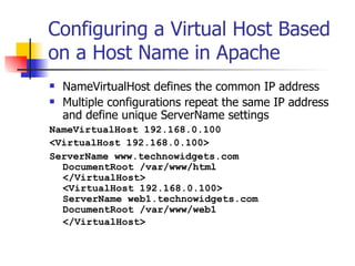 Configuring a Virtual Host Based on a Host Name in Apache NameVirtualHost defines the common IP address Multiple configurations repeat the same IP address and define unique ServerName settings NameVirtualHost 192.168.0.100  <VirtualHost 192.168.0.100> ServerName www.technowidgets.com DocumentRoot /var/www/html </VirtualHost>  <VirtualHost 192.168.0.100> ServerName web1.technowidgets.com DocumentRoot /var/www/web1 </VirtualHost>   