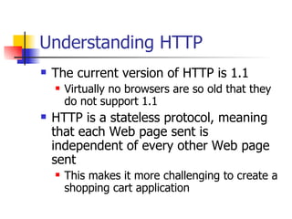 Understanding HTTP The current version of HTTP is 1.1 Virtually no browsers are so old that they do not support 1.1 HTTP is a stateless protocol, meaning that each Web page sent is independent of every other Web page sent This makes it more challenging to create a shopping cart application 