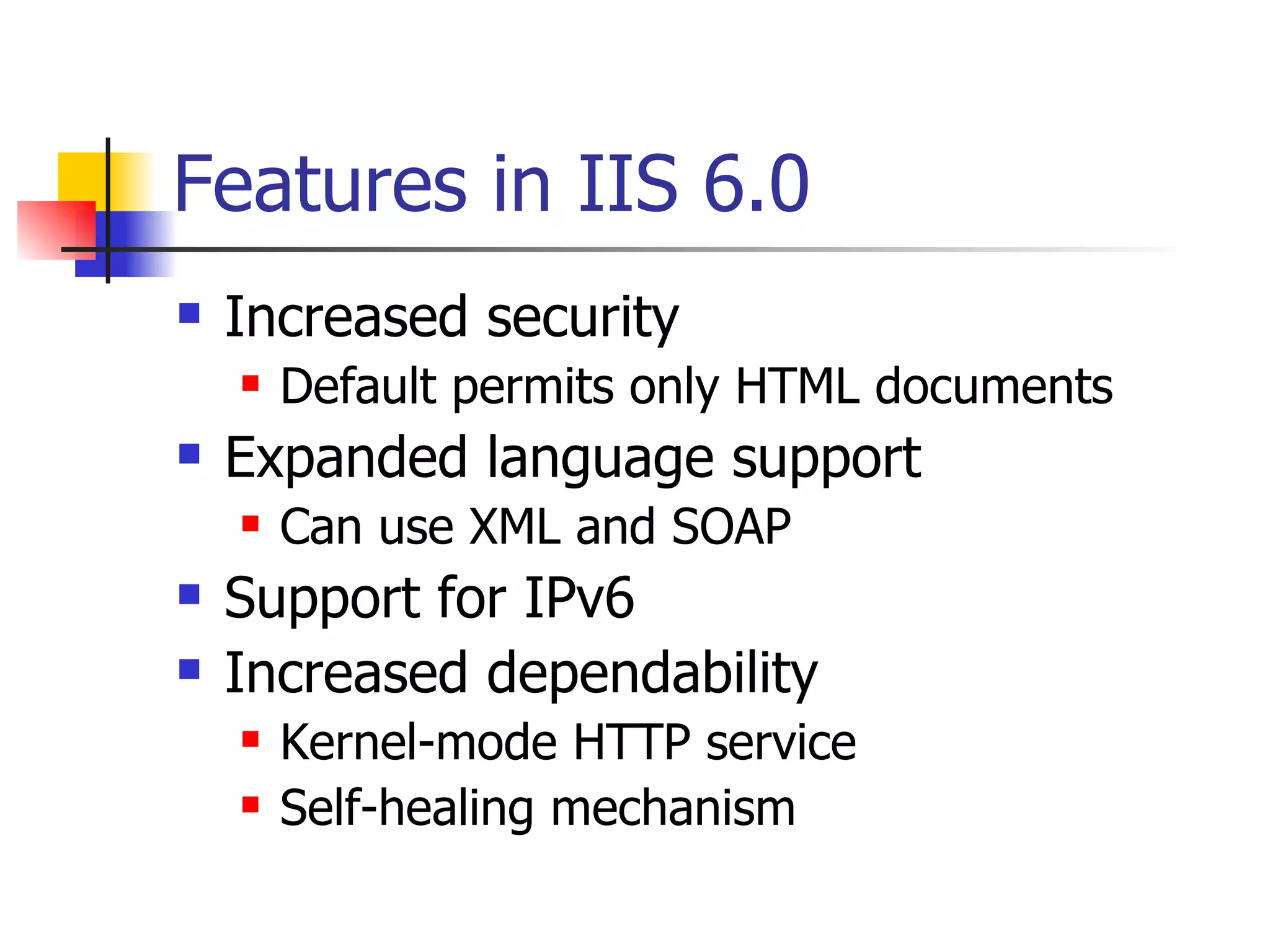 Features in IIS 6.0 Increased security Default permits only HTML documents Expanded language support Can use XML and SOAP Support for IPv6 Increased dependability Kernel-mode HTTP service Self-healing mechanism 