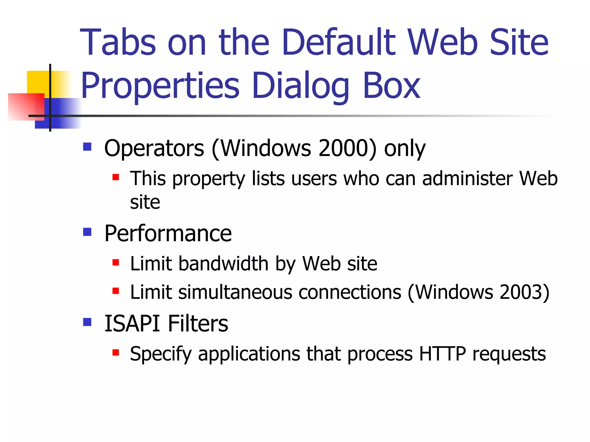 Tabs on the Default Web Site Properties Dialog Box Operators (Windows 2000) only This property lists users who can administer Web site Performance Limit bandwidth by Web site Limit simultaneous connections (Windows 2003) ISAPI Filters Specify applications that process HTTP requests 