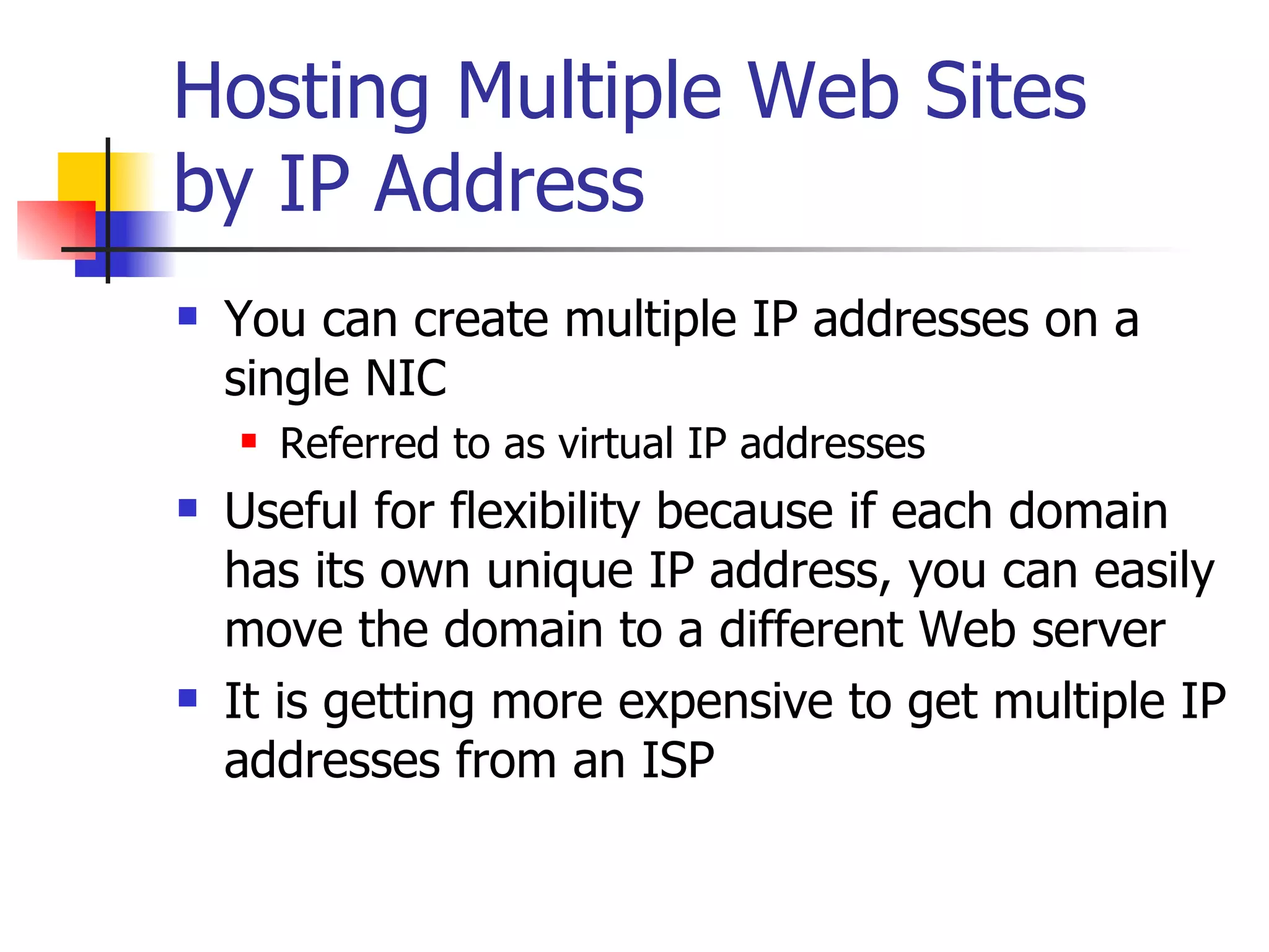Hosting Multiple Web Sites by IP Address You can create multiple IP addresses on a single NIC Referred to as virtual IP addresses Useful for flexibility because if each domain has its own unique IP address, you can easily move the domain to a different Web server It is getting more expensive to get multiple IP addresses from an ISP 