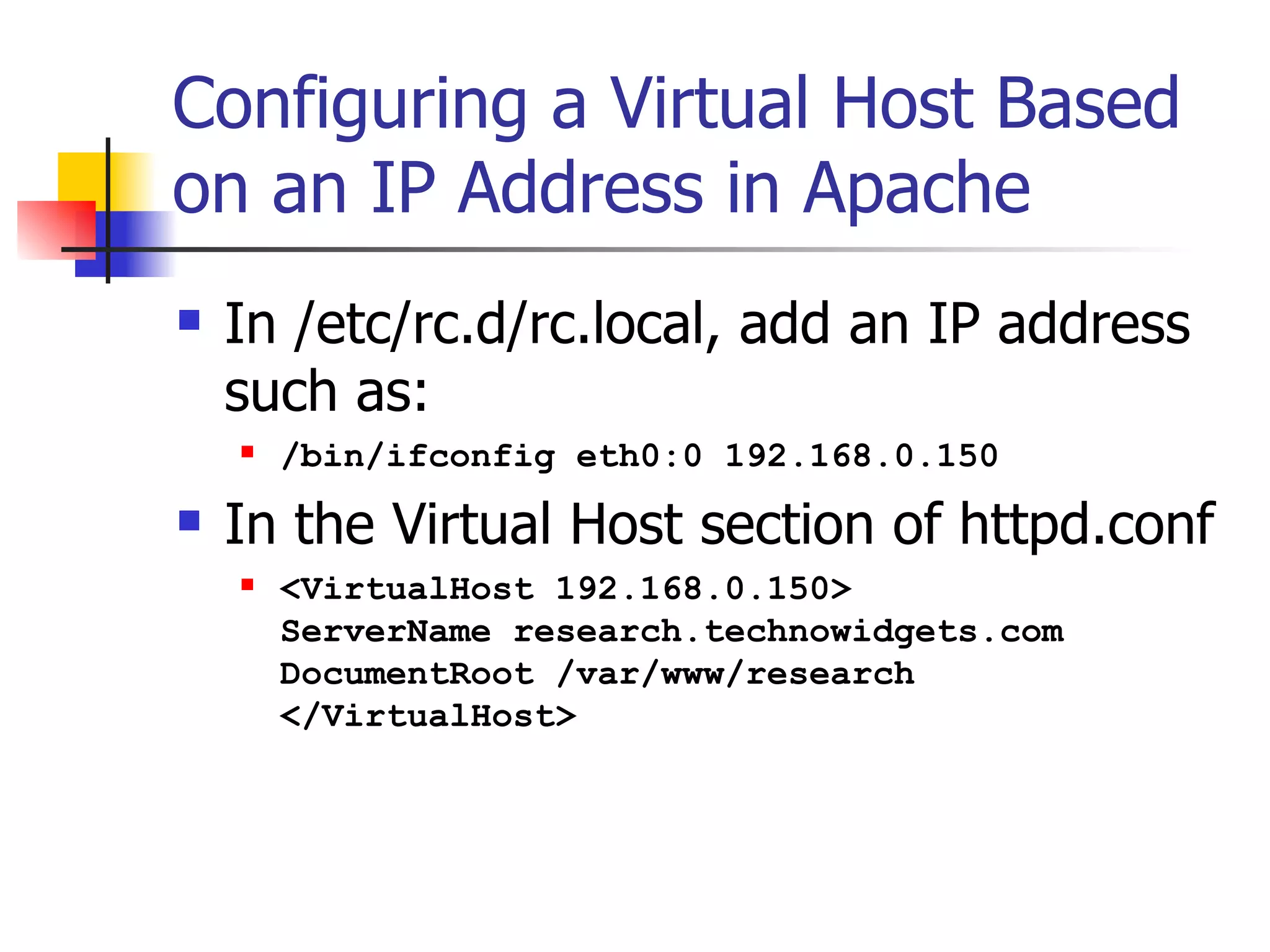 Configuring a Virtual Host Based on an IP Address in Apache In /etc/rc.d/rc.local, add an IP address such as: /bin/ifconfig eth0:0 192.168.0.150 In the Virtual Host section of httpd.conf <VirtualHost 192.168.0.150> ServerName research.technowidgets.com DocumentRoot /var/www/research </VirtualHost>  
